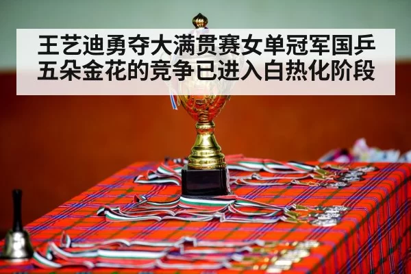 王艺迪勇夺大满贯赛女单冠军国乒五朵金花的竞争已进入白热化阶段