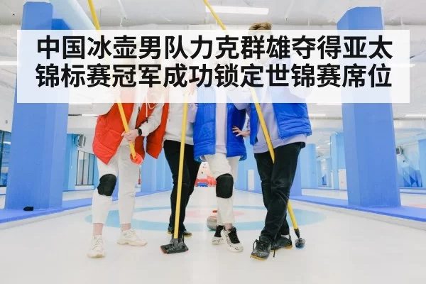 中国冰壶男队力克群雄夺得亚太锦标赛冠军成功锁定世锦赛席位